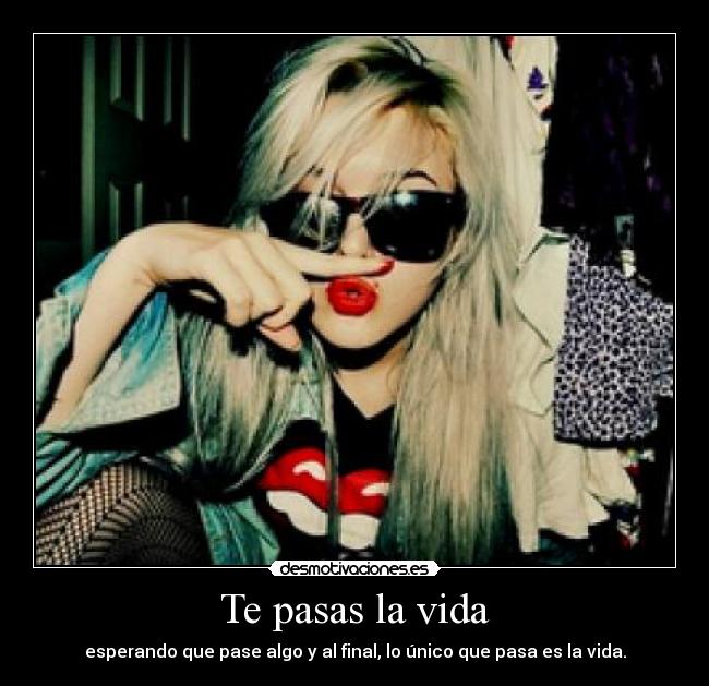 Te pasas la vida - esperando que pase algo y al final, lo único que pasa es la vida.