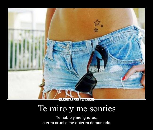 Te miro y me sonries - Te hablo y me ignoras,
o eres cruel o me quieres demasiado.