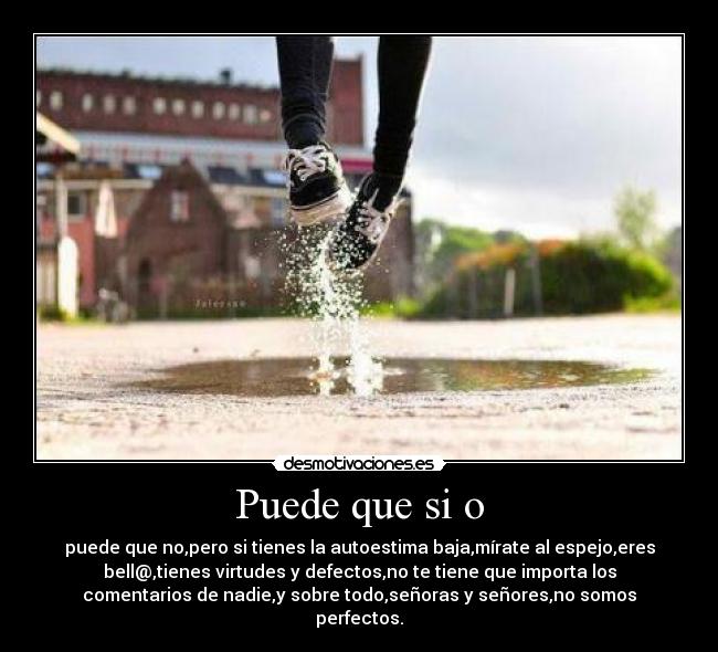 Puede que si o - puede que no,pero si tienes la autoestima baja,mírate al espejo,eres
bell@,tienes virtudes y defectos,no te tiene que importa los
comentarios de nadie,y sobre todo,señoras y señores,no somos
perfectos.