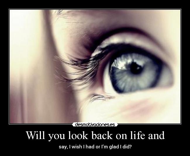 Will you look back on life and - say, I wish I had or Im glad I did?