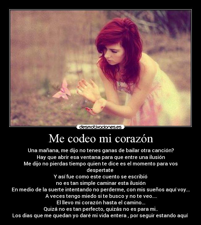 Me codeo mi corazón - Una mañana, me dijo no tenes ganas de bailar otra canción?
Hay que abrir esa ventana para que entre una ilusión
Me dijo no pierdas tiempo quien te dice es el momento para vos
despertate
Y así fue como este cuento se escribió
no es tan simple caminar esta ilusión
En medio de la suerte intentando no perderme, con mis sueños aquí voy...
A veces tengo miedo si te busco y no te veo....
El llevo mi corazón hasta el camino...
Quizá no es tan perfecto, quizás no es para mi..
Los dias que me quedan yo daré mi vida entera , por seguir estando aquí ♪