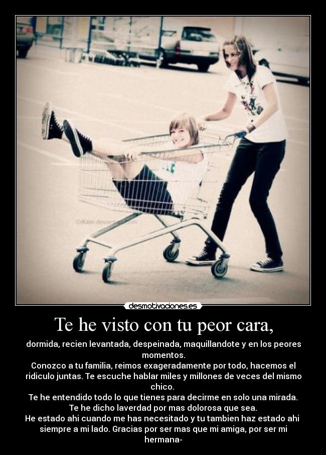 Te he visto con tu peor cara, - dormida, recien levantada, despeinada, maquillandote y en los peores
momentos.
Conozco a tu familia, reimos exageradamente por todo, hacemos el
ridiculo juntas. Te escuche hablar miles y millones de veces del mismo
chico.
Te he entendido todo lo que tienes para decirme en solo una mirada.
Te he dicho laverdad por mas dolorosa que sea.
He estado ahi cuando me has necesitado y tu tambien haz estado ahi
siempre a mi lado. Gracias por ser mas que mi amiga, por ser mi
hermana-