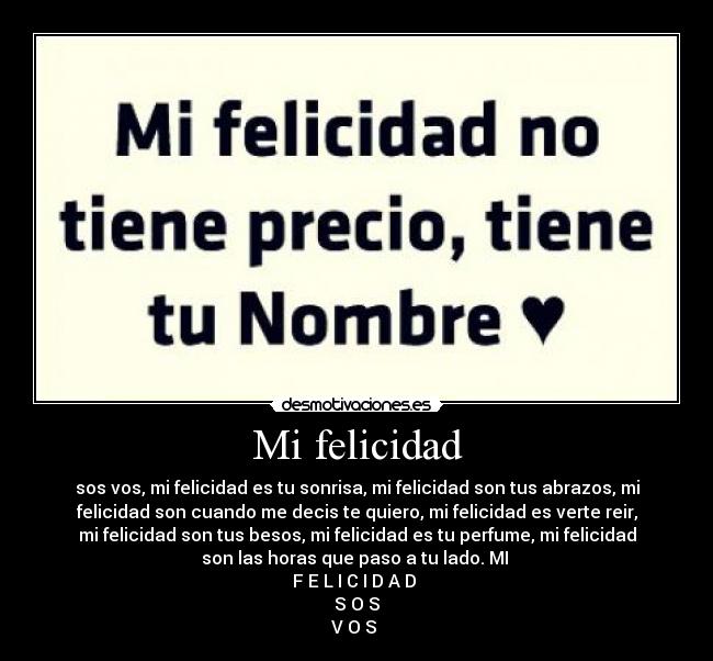 Mi felicidad - sos vos, mi felicidad es tu sonrisa, mi felicidad son tus abrazos, mi
felicidad son cuando me decis te quiero, mi felicidad es verte reir,
mi felicidad son tus besos, mi felicidad es tu perfume, mi felicidad
son las horas que paso a tu lado. MI
F E L I C I D A D
S O S
V O S
