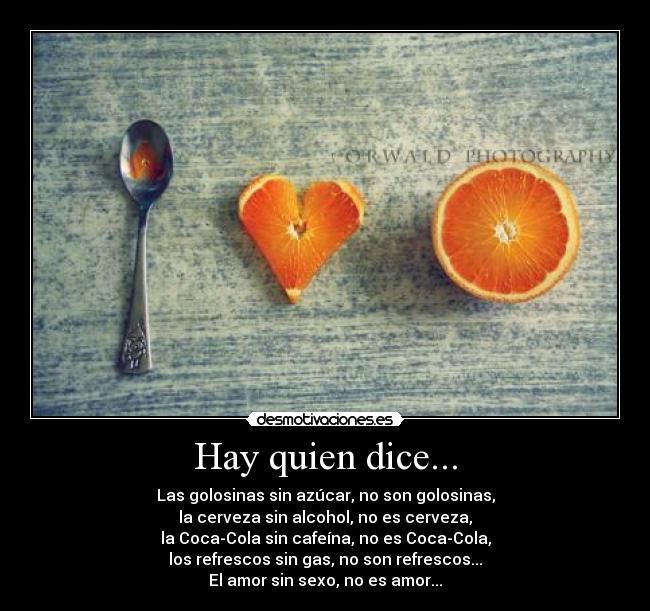 Hay quien dice... - Las golosinas sin azúcar, no son golosinas,
la cerveza sin alcohol, no es cerveza,
la Coca-Cola sin cafeína, no es Coca-Cola,
los refrescos sin gas, no son refrescos...
El amor sin sexo, no es amor...