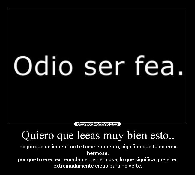 Quiero que leeas muy bien esto.. - no porque un imbecil no te tome encuenta, significa que tu no eres
hermosa.
por que tu eres extremadamente hermosa, lo que significa que el es
extremadamente ciego para no verte.