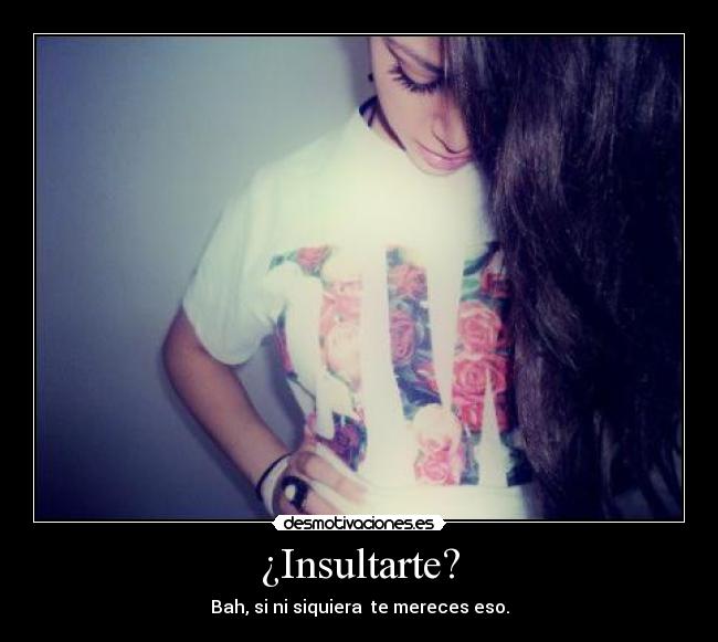 ¿Insultarte? - Bah, si ni siquiera te mereces eso.