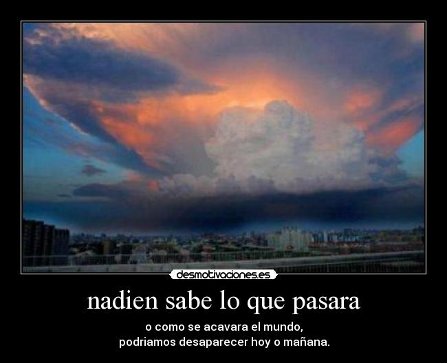 nadien sabe lo que pasara - o como se acavara el mundo,
podriamos desaparecer hoy o mañana.