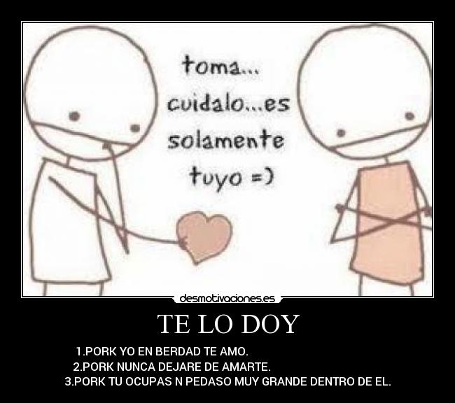 TE LO DOY - 1.PORK YO EN BERDAD TE AMO.                                               
2.PORK NUNCA DEJARE DE AMARTE.                                        
3.PORK TU OCUPAS N PEDASO MUY GRANDE DENTRO DE EL.