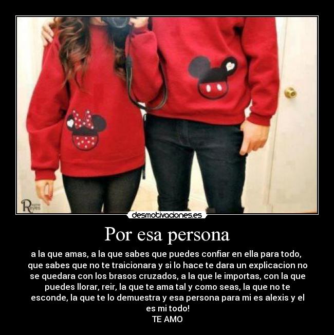 Por esa persona - a la que amas, a la que sabes que puedes confiar en ella para todo,
que sabes que no te traicionara y si lo hace te dara un explicacion no
se quedara con los brasos cruzados, a la que le importas, con la que
puedes llorar, reir, la que te ama tal y como seas, la que no te
esconde, la que te lo demuestra y esa persona para mi es alexis y el
es mi todo!
TE AMO