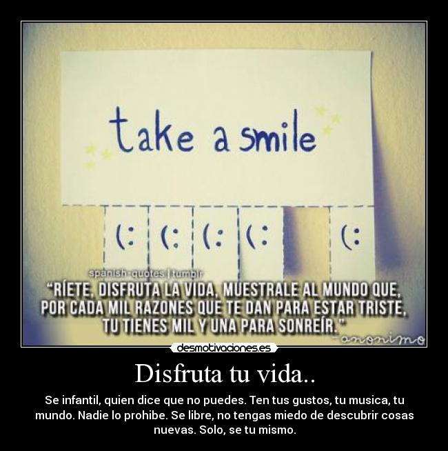 Disfruta tu vida.. - Se infantil, quien dice que no puedes. Ten tus gustos, tu musica, tu
mundo. Nadie lo prohibe. Se libre, no tengas miedo de descubrir cosas
nuevas. Solo, se tu mismo.