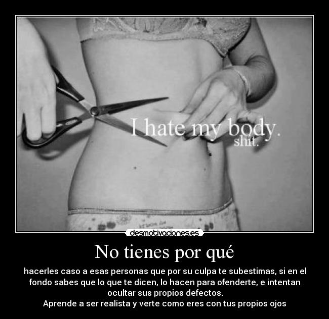 No tienes por qué - hacerles caso a esas personas que por su culpa te subestimas, si en el
fondo sabes que lo que te dicen, lo hacen para ofenderte, e intentan
ocultar sus propios defectos.
Aprende a ser realista y verte como eres con tus propios ojos