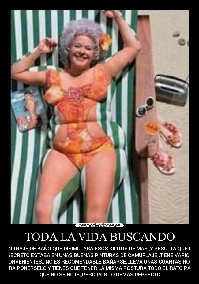 TODA LA VIDA BUSCANDO - UN TRAJE DE BAÑO QUE DISIMULARA ESOS KILITOS DE MAS,,Y RESULTA QUE EL
SECRETO ESTABA EN UNAS BUENAS PINTURAS DE CAMUFLAJE,,TIENE VARIOS
INCONVENIENTES,,,NO ES RECOMENDABLE BAÑARSE,LLEVA UNAS CUANTAS HORAS
PARA PONÉRSELO Y TIENES QUE TENER LA MISMA POSTURA TODO EL RATO PARA
QUE NO SE NOTE,,PERO POR LO DEMÁS PERFECTO
