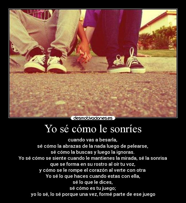 Yo sé cómo le sonríes - cuando vas a besarla,
sé cómo la abrazas de la nada luego de pelearse,
sé cómo la buscas y luego la ignoras.
Yo sé cómo se siente cuando le mantienes la mirada, sé la sonrisa
que se forma en su rostro al oír tu voz,
y cómo se le rompe el corazón al verte con otra
Yo sé lo que haces cuando estas con ella,
sé lo que le dices,
sé cómo es tu juego;
yo lo sé, lo sé porque una vez, formé parte de ese juego