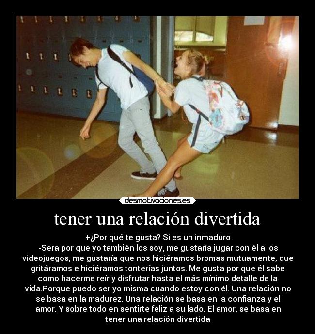 tener una relación divertida - +¿Por qué te gusta? Si es un inmaduro
-Sera por que yo también los soy, me gustaría jugar con él a los
videojuegos, me gustaría que nos hiciéramos bromas mutuamente, que
gritáramos e hiciéramos tonterías juntos. Me gusta por que él sabe
como hacerme reír y disfrutar hasta el más mínimo detalle de la
vida.Porque puedo ser yo misma cuando estoy con él. Una relación no
se basa en la madurez. Una relación se basa en la confianza y el
amor. Y sobre todo en sentirte feliz a su lado. El amor, se basa en
tener una relación divertida