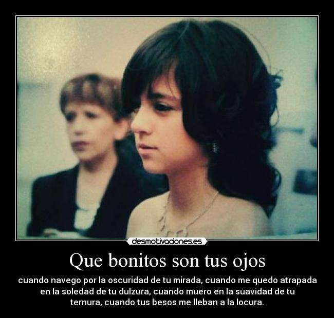 Que bonitos son tus ojos - cuando navego por la oscuridad de tu mirada, cuando me quedo atrapada
en la soledad de tu dulzura, cuando muero en la suavidad de tu
ternura, cuando tus besos me lleban a la locura.