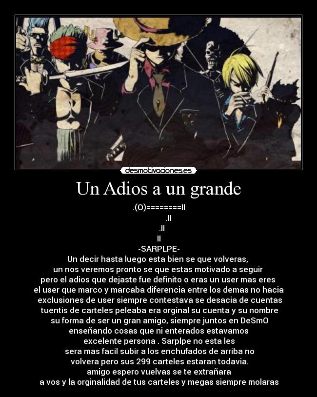 Un Adios a un grande - .(O)========II
          .II
   .II
II
-SARPLPE-
Un decir hasta luego esta bien se que volveras, 
un nos veremos pronto se que estas motivado a seguir 
pero el adios que dejaste fue definito o eras un user mas eres 
el user que marco y marcaba diferencia entre los demas no hacia
 exclusiones de user siempre contestava se desacia de cuentas
 tuentis de carteles peleaba era orginal su cuenta y su nombre
 su forma de ser un gran amigo, siempre juntos en DeSmO
 enseñando cosas que ni enterados estavamos 
excelente persona . Sarplpe no esta les
 sera mas facil subir a los enchufados de arriba no
 volvera pero sus 299 carteles estaran todavia.
amigo espero vuelvas se te extrañara
a vos y la orginalidad de tus carteles y megas siempre molaras