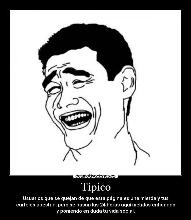Típico - Usuarios que se quejan de que esta página es una mierda y tus
carteles apestan, pero se pasan las 24 horas aquí metidos criticando
y poniendo en duda tu vida social.