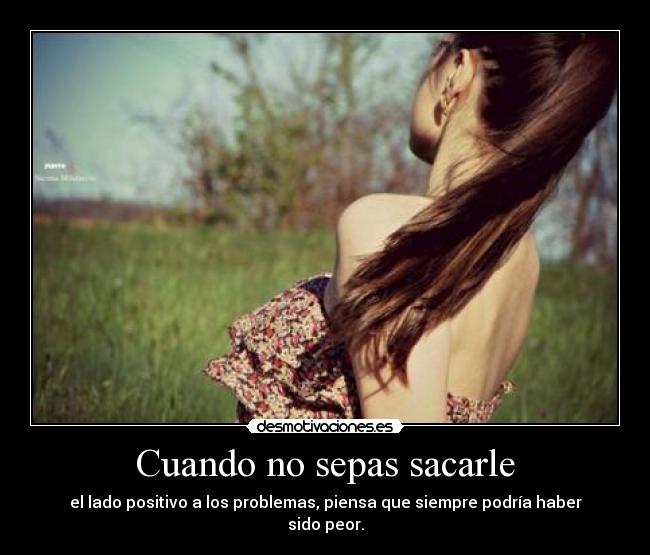 Cuando no sepas sacarle - el lado positivo a los problemas, piensa que siempre podría haber sido peor.