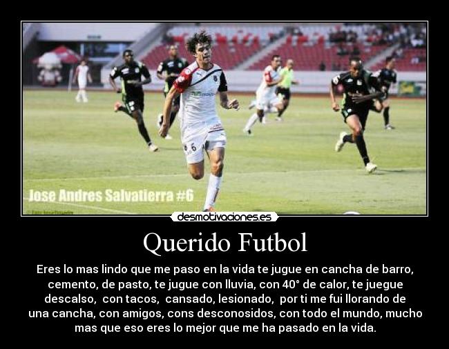 Querido Futbol - Eres lo mas lindo que me paso en la vida te jugue en cancha de barro,
cemento, de pasto, te jugue con lluvia, con 40° de calor, te juegue
descalso, con tacos, cansado, lesionado, por ti me fui llorando de
una cancha, con amigos, cons desconosidos, con todo el mundo, mucho
mas que eso eres lo mejor que me ha pasado en la vida.