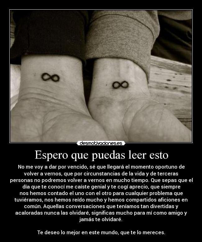 Espero que puedas leer esto - No me voy a dar por vencido, sé que llegará el momento oportuno de
volver a vernos, que por circunstancias de la vida y de terceras
personas no podremos volver a vernos en mucho tiempo. Que sepas que el
día que te conocí me caíste genial y te cogí aprecio, que siempre
nos hemos contado el uno con el otro para cualquier problema que
tuviéramos, nos hemos reído mucho y hemos compartidos aficiones en
común. Aquellas conversaciones que teníamos tan divertidas y
acaloradas nunca las olvidaré, significas mucho para mí como amigo y
jamás te olvidaré.
Te deseo lo mejor en este mundo, que te lo mereces.