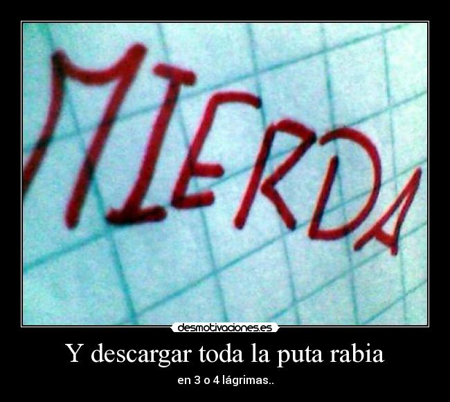 Y descargar toda la puta rabia - en 3 o 4 lágrimas..