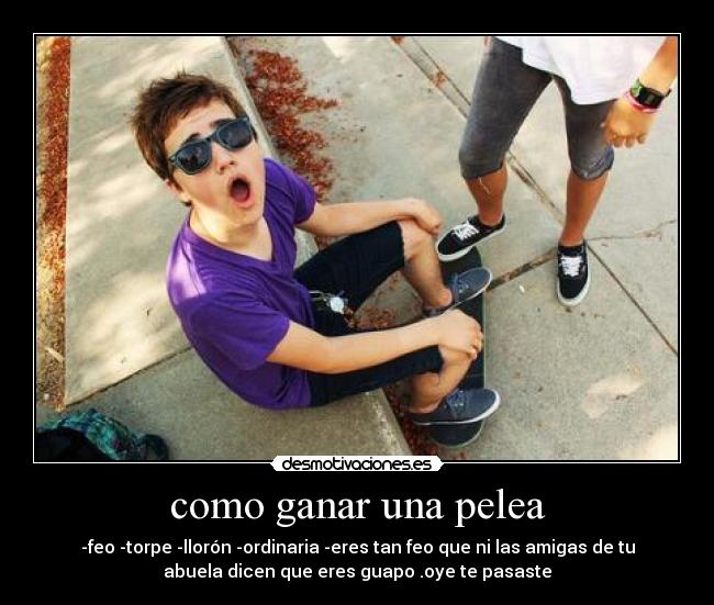 como ganar una pelea - -feo -torpe -llorón -ordinaria -eres tan feo que ni las amigas de tu
abuela dicen que eres guapo .oye te pasaste