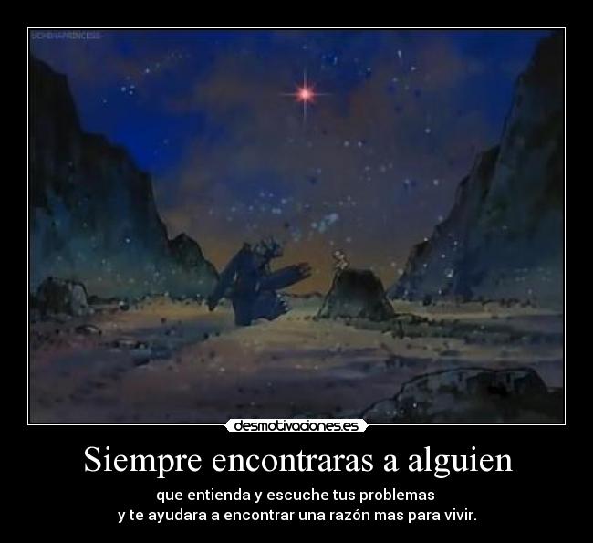 Siempre encontraras a alguien - que entienda y escuche tus problemas
y te ayudara a encontrar una razón mas para vivir.