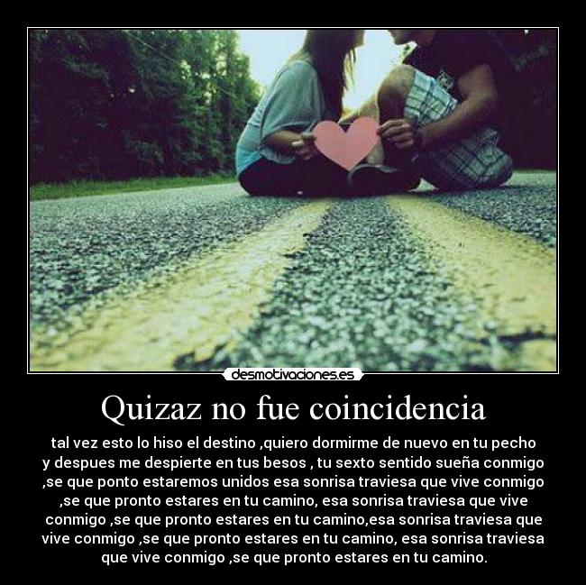 Quizaz no fue coincidencia - tal vez esto lo hiso el destino ,quiero dormirme de nuevo en tu pecho
y despues me despierte en tus besos , tu sexto sentido sueña conmigo
,se que ponto estaremos unidos esa sonrisa traviesa que vive conmigo
,se que pronto estares en tu camino, esa sonrisa traviesa que vive
conmigo ,se que pronto estares en tu camino,esa sonrisa traviesa que
vive conmigo ,se que pronto estares en tu camino, esa sonrisa traviesa
que vive conmigo ,se que pronto estares en tu camino.