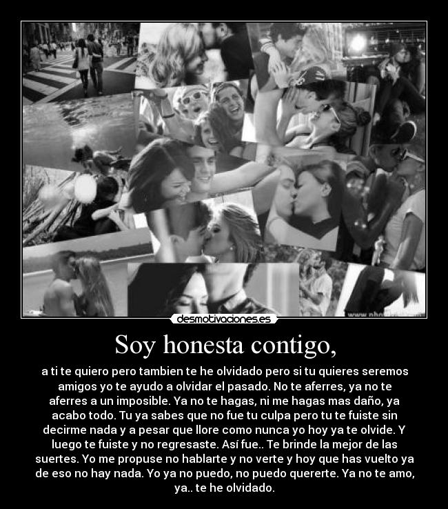 Soy honesta contigo, - a ti te quiero pero tambien te he olvidado pero si tu quieres seremos
amigos yo te ayudo a olvidar el pasado. No te aferres, ya no te
aferres a un imposible. Ya no te hagas, ni me hagas mas daño, ya
acabo todo. Tu ya sabes que no fue tu culpa pero tu te fuiste sin
decirme nada y a pesar que llore como nunca yo hoy ya te olvide. Y
luego te fuiste y no regresaste. Así fue.. Te brinde la mejor de las
suertes. Yo me propuse no hablarte y no verte y hoy que has vuelto ya
de eso no hay nada. Yo ya no puedo, no puedo quererte. Ya no te amo,
ya.. te he olvidado.