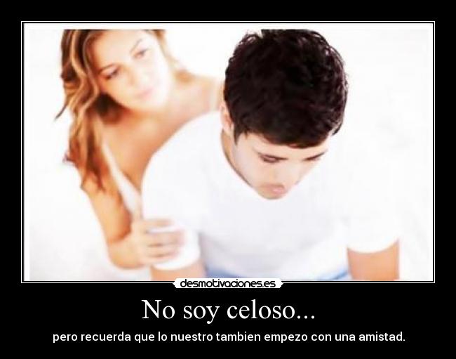 No soy celoso... - pero recuerda que lo nuestro tambien empezo con una amistad.