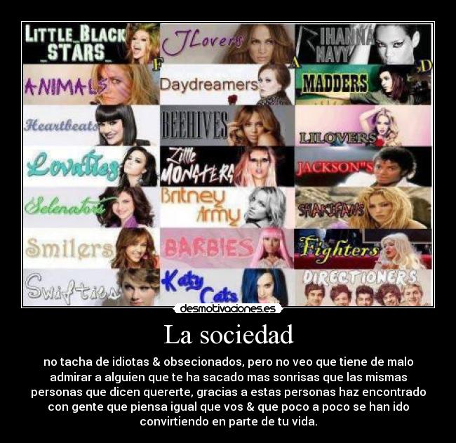 La sociedad - no tacha de idiotas & obsecionados, pero no veo que tiene de malo
admirar a alguien que te ha sacado mas sonrisas que las mismas
personas que dicen quererte, gracias a estas personas haz encontrado
con gente que piensa igual que vos & que poco a poco se han ido
convirtiendo en parte de tu vida.