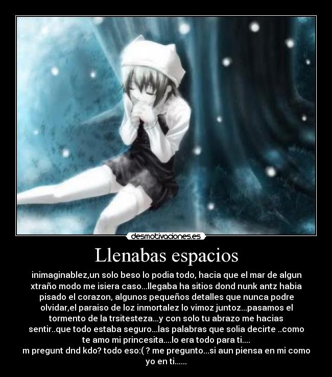 Llenabas espacios - inimaginablez,un solo beso lo podia todo, hacia que el mar de algun
xtraño modo me isiera caso...llegaba ha sitios dond nunk antz habia
pisado el corazon, algunos pequeños detalles que nunca podre
olvidar,el paraiso de loz inmortalez lo vimoz juntoz...pasamos el
tormento de la trsitesteza...y con solo tu abrazo me hacias
sentir..que todo estaba seguro...las palabras que solia decirte ..como
te amo mi princesita....lo era todo para ti....
m pregunt dnd kdo? todo eso:( ? me pregunto...si aun piensa en mi como
yo en ti......