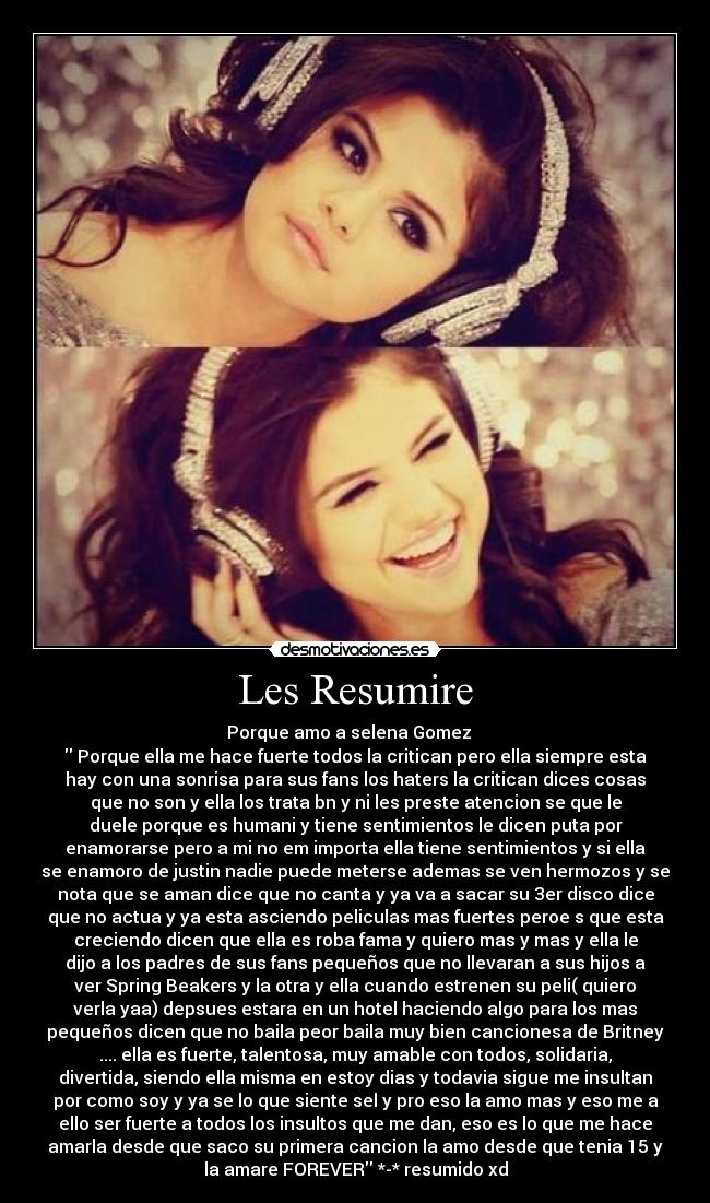 Les Resumire - Porque amo a selena Gomez ♥ 
 Porque ella me hace fuerte todos la critican pero ella siempre esta
hay con una sonrisa para sus fans los haters la critican dices cosas
que no son y ella los trata bn y ni les preste atencion se que le
duele porque es humani y tiene sentimientos le dicen puta por
enamorarse pero a mi no em importa ella tiene sentimientos y si ella
se enamoro de justin nadie puede meterse ademas se ven hermozos y se
nota que se aman dice que no canta y ya va a sacar su 3er disco dice
que no actua y ya esta asciendo peliculas mas fuertes peroe s que esta
creciendo dicen que ella es roba fama y quiero mas y mas y ella le
dijo a los padres de sus fans pequeños que no llevaran a sus hijos a
ver Spring Beakers y la otra y ella cuando estrenen su peli( quiero
verla yaa) depsues estara en un hotel haciendo algo para los mas
pequeños dicen que no baila peor baila muy bien cancionesa de Britney
.... ella es fuerte, talentosa, muy amable con todos, solidaria,
divertida, siendo ella misma en estoy dias y todavia sigue me insultan
por como soy y ya se lo que siente sel y pro eso la amo mas y eso me a
ello ser fuerte a todos los insultos que me dan, eso es lo que me hace
amarla desde que saco su primera cancion la amo desde que tenia 15 y
la amare FOREVER *-* resumido xd