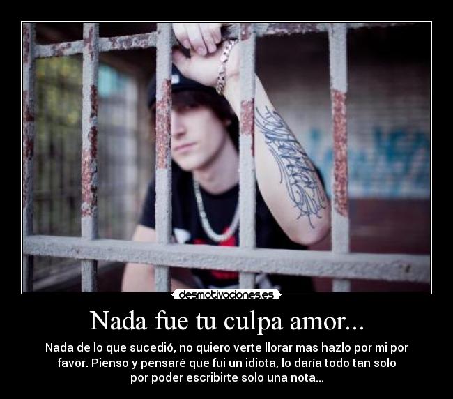 Nada fue tu culpa amor... - Nada de lo que sucedió, no quiero verte llorar mas hazlo por mi por
favor. Pienso y pensaré que fui un idiota, lo daría todo tan solo
por poder escribirte solo una nota...