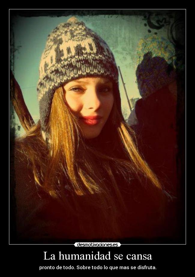 La humanidad se cansa - pronto de todo. Sobre todo lo que mas se disfruta.