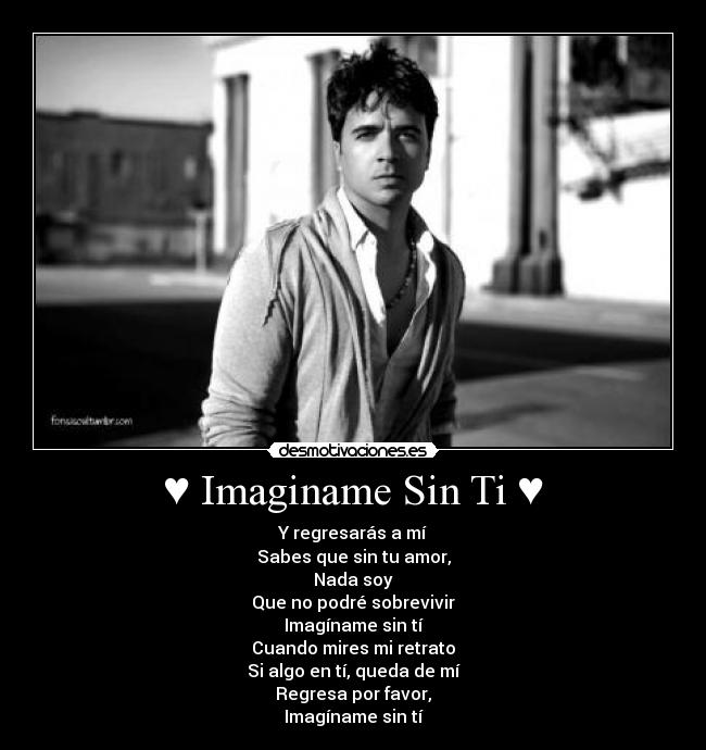 ♥ Imaginame Sin Ti ♥ - Y regresarás a mí
Sabes que sin tu amor,
Nada soy
Que no podré sobrevivir
Imagíname sin tí
Cuando mires mi retrato
Si algo en tí, queda de mí
Regresa por favor,
Imagíname sin tí