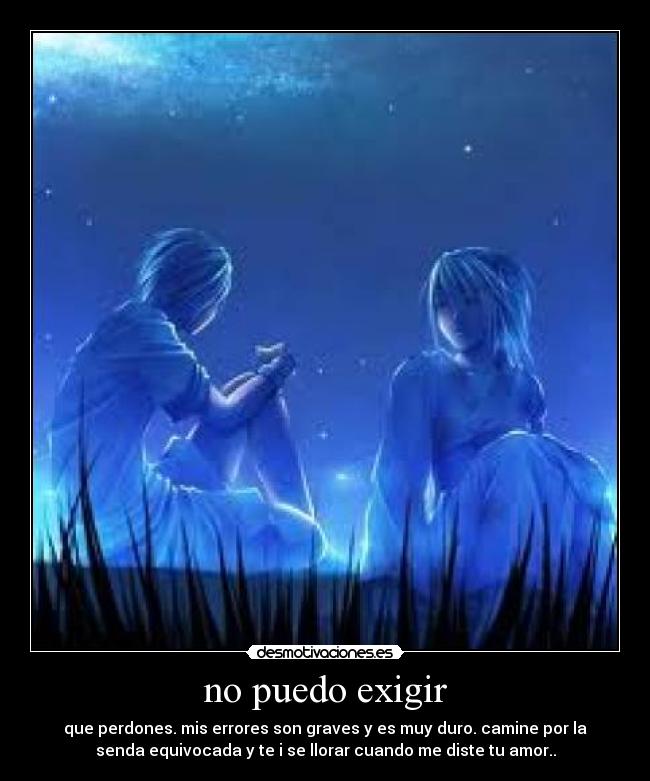 no puedo exigir - que perdones. mis errores son graves y es muy duro. camine por la
senda equivocada y te i se llorar cuando me diste tu amor..