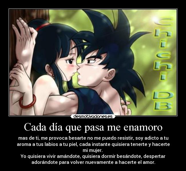 Cada día que pasa me enamoro - mas de ti, me provoca besarte no me puedo resistir, soy adicto a tu
aroma a tus labios a tu piel, cada instante quisiera tenerte y hacerte
mi mujer. 
Yo quisiera vivir amándote, quisiera dormir besándote, despertar
adorándote para volver nuevamente a hacerte el amor.