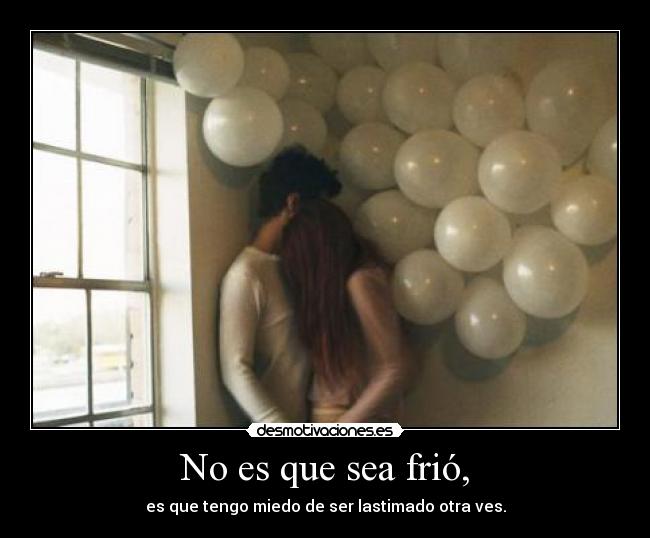 No es que sea frió, - es que tengo miedo de ser lastimado otra ves.