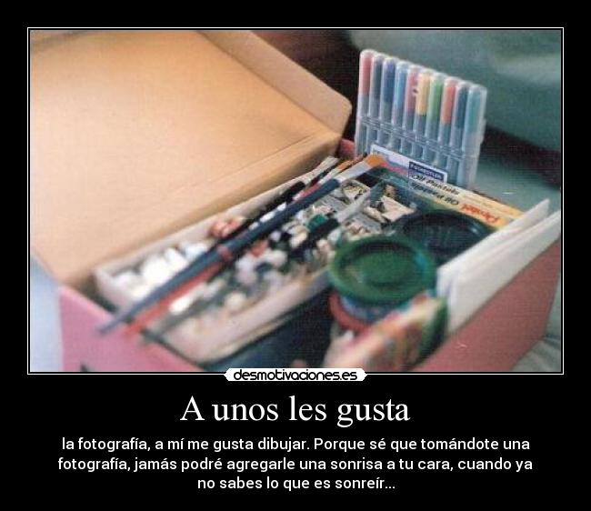 A unos les gusta - la fotografía, a mí me gusta dibujar. Porque sé que tomándote una
fotografía, jamás podré agregarle una sonrisa a tu cara, cuando ya
no sabes lo que es sonreír...