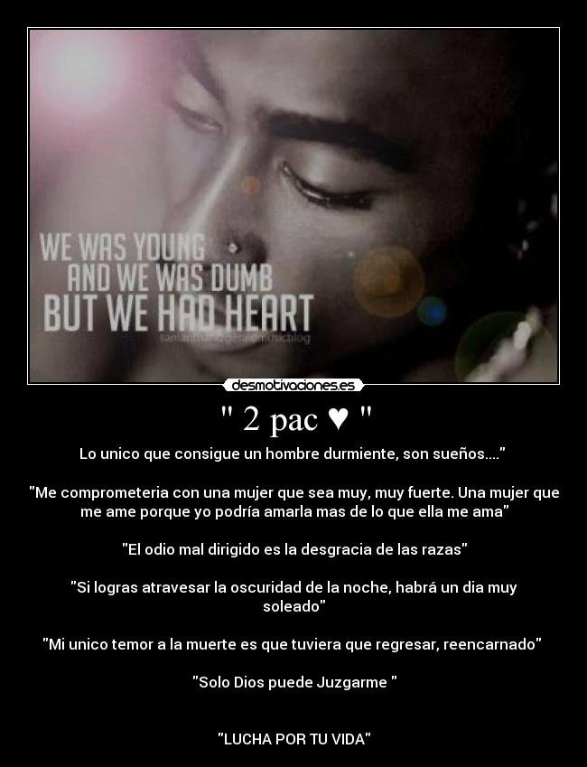  2 pac ♥  - Lo unico que consigue un hombre durmiente, son sueños.... 

Me comprometeria con una mujer que sea muy, muy fuerte. Una mujer que
me ame porque yo podría amarla mas de lo que ella me ama

El odio mal dirigido es la desgracia de las razas

Si logras atravesar la oscuridad de la noche, habrá un dia muy
soleado

Mi unico temor a la muerte es que tuviera que regresar, reencarnado 

Solo Dios puede Juzgarme 


LUCHA POR TU VIDA