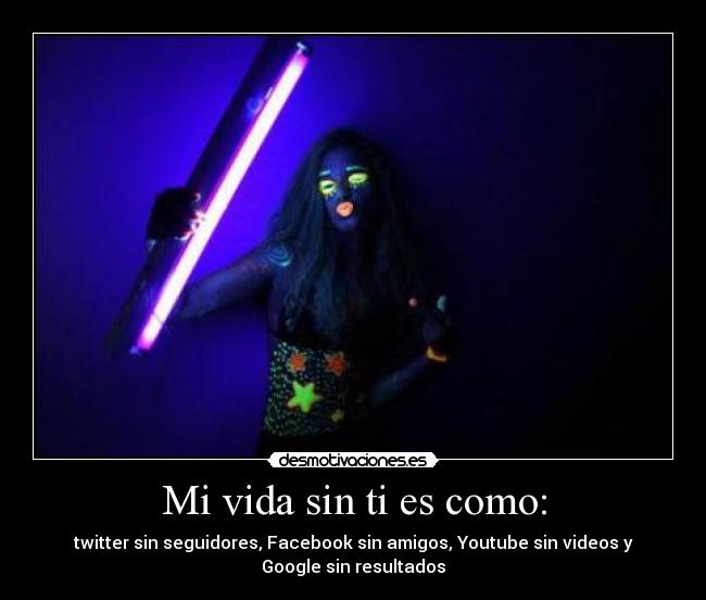 Mi vida sin ti es como: - twitter sin seguidores, Facebook sin amigos, Youtube sin videos y
Google sin resultados