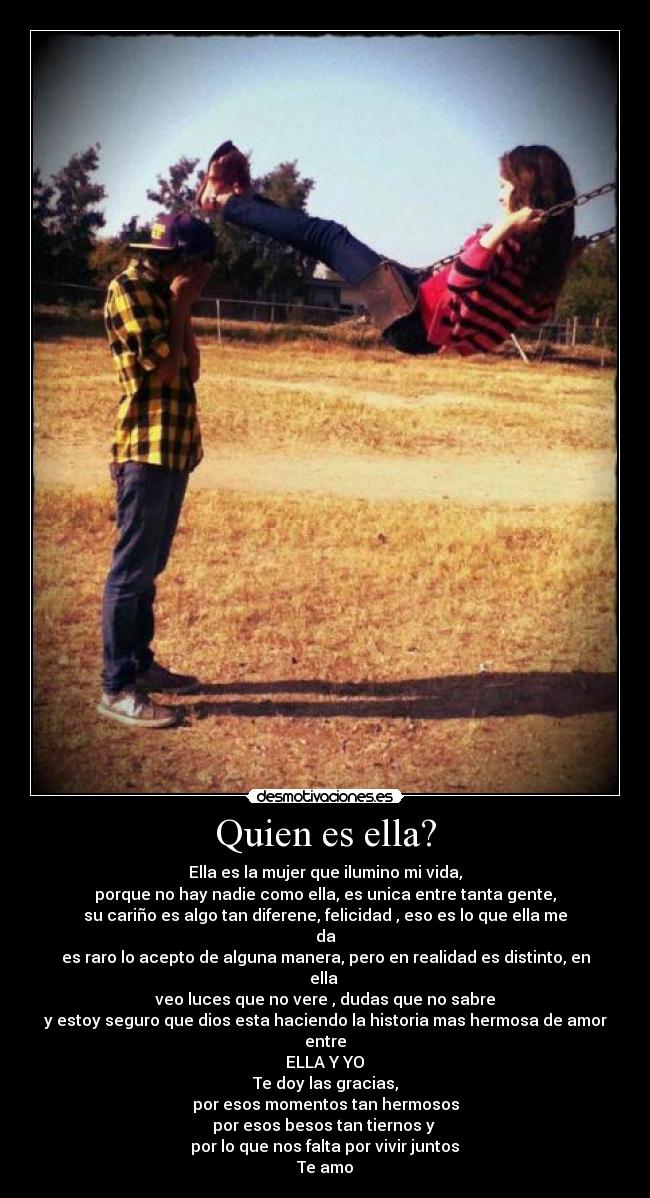 Quien es ella? - Ella es la mujer que ilumino mi vida,
porque no hay nadie como ella, es unica entre tanta gente,
su cariño es algo tan diferene, felicidad , eso es lo que ella me da♥
es raro lo acepto de alguna manera, pero en realidad es distinto, en ella
veo luces que no vere , dudas que no sabre♥
y estoy seguro que dios esta haciendo la historia mas hermosa de amor entre
ELLA Y YO♥
Te doy las gracias,
por esos momentos tan hermosos
por esos besos tan tiernos y
por lo que nos falta por vivir juntos♥
Te amo♥