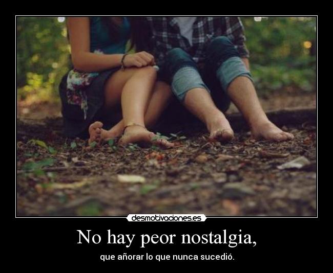 No hay peor nostalgia, -