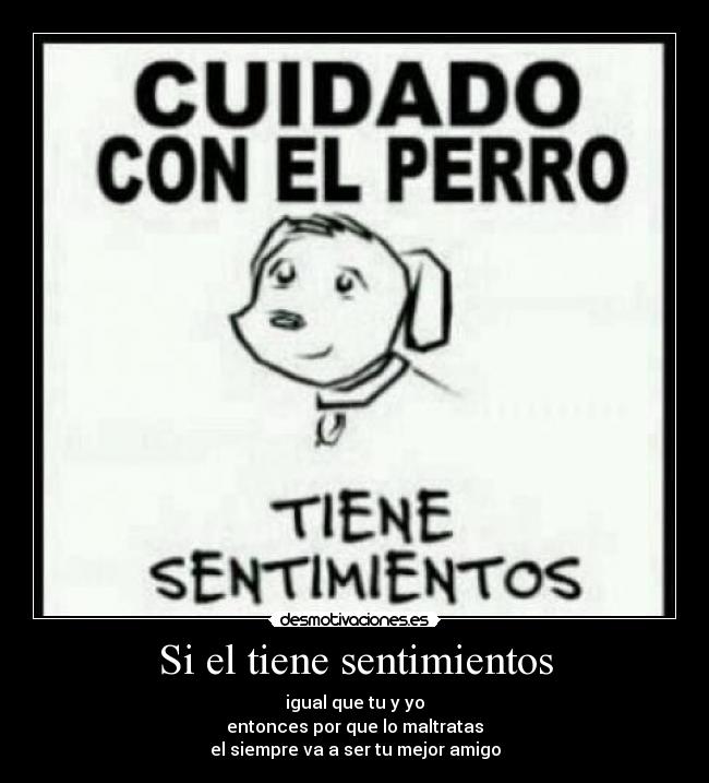 Si el tiene sentimientos - igual que tu y yo
entonces por que lo maltratas
el siempre va a ser tu mejor amigo