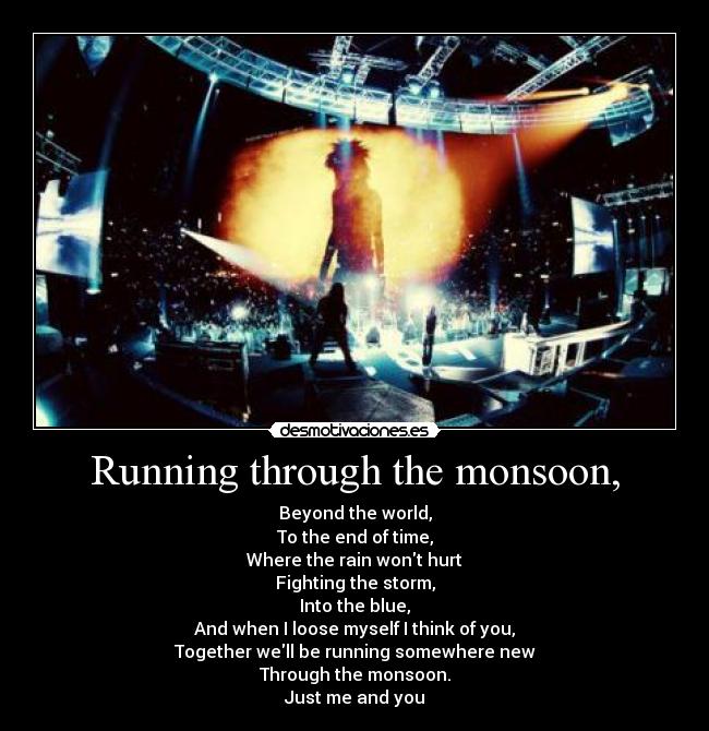 Running through the monsoon, - Beyond the world,
To the end of time,
Where the rain wont hurt
Fighting the storm,
Into the blue,
And when I loose myself I think of you,
Together well be running somewhere new
Through the monsoon.
Just me and you