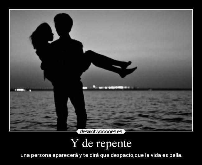 Y de repente - una persona aparecerá y te dirá que despacio,que la vida es bella.