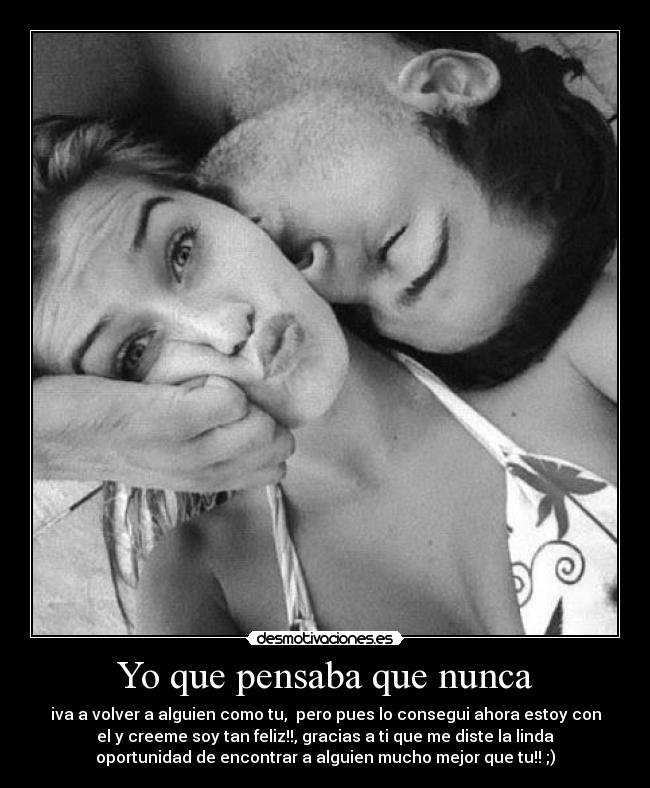 Yo que pensaba que nunca - iva a volver a alguien como tu,  pero pues lo consegui ahora estoy con
el y creeme soy tan feliz!!, gracias a ti que me diste la linda
oportunidad de encontrar a alguien mucho mejor que tu!! ;)