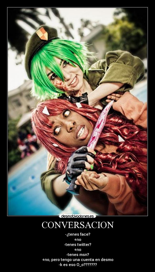 CONVERSACION - -¿tenes face?
+no
-tenes twitter?
+no
-tenes msn?
+no, pero tengo una cuenta en desmo
-k es eso O_o???????