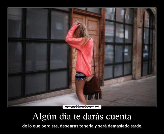 Algún día te darás cuenta - de lo que perdiste, desearas tenerla y será demasiado tarde.
